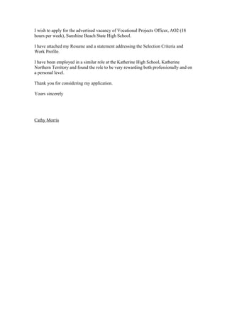 I wish to apply for the advertised vacancy of Vocational Projects Officer, AO2 (18
hours per week), Sunshine Beach State High School.

I have attached my Resume and a statement addressing the Selection Criteria and
Work Profile.

I have been employed in a similar role at the Katherine High School, Katherine
Northern Territory and found the role to be very rewarding both professionally and on
a personal level.

Thank you for considering my application.

Yours sincerely




Cathy Morris
 