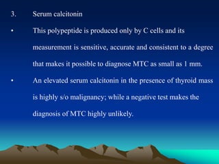 3. Serum calcitonin
• This polypeptide is produced only by C cells and its
measurement is sensitive, accurate and consistent to a degree
that makes it possible to diagnose MTC as small as 1 mm.
• An elevated serum calcitonin in the presence of thyroid mass
is highly s/o malignancy; while a negative test makes the
diagnosis of MTC highly unlikely.
 