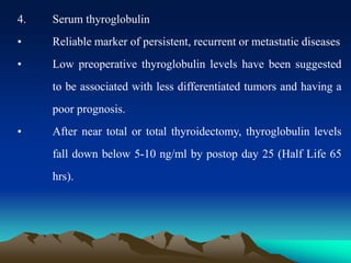 4. Serum thyroglobulin
• Reliable marker of persistent, recurrent or metastatic diseases
• Low preoperative thyroglobulin levels have been suggested
to be associated with less differentiated tumors and having a
poor prognosis.
• After near total or total thyroidectomy, thyroglobulin levels
fall down below 5-10 ng/ml by postop day 25 (Half Life 65
hrs).
 