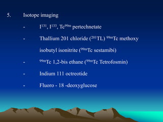 5. Isotope imaging
- I131, I133, Tc99m pertechnetate
- Thallium 201 chloride (201TL) 99mTc methoxy
isobutyl isonitrite (99mTc sestamibi)
- 99mTc 1,2-bis ethane (99mTc Tetrofosmin)
- Indium 111 octreotide
- Fluoro - 18 -deoxyglucose
 