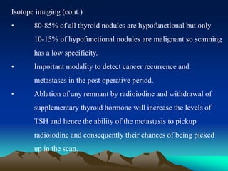 Isotope imaging (cont.)
• 80-85% of all thyroid nodules are hypofunctional but only
10-15% of hypofunctional nodules are malignant so scanning
has a low specificity.
• Important modality to detect cancer recurrence and
metastases in the post operative period.
• Ablation of any remnant by radioiodine and withdrawal of
supplementary thyroid hormone will increase the levels of
TSH and hence the ability of the metastasis to pickup
radioiodine and consequently their chances of being picked
up in the scan.
 
