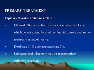 PRIMARY TREATMENT
Papillary thyroid carcinoma (PTC)
• Minimal PTCs are defined as cancers smaller than 1 cm,
which do not extend beyond the thyroid capsule and are not
metastatic or angioinvasive.
• Death rate 0.1% and recurrence rate 5%.
• Unilateral total lobectomy may be an appropriate
definitive procedure.
 
