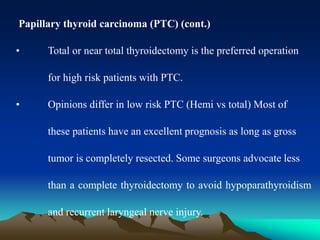 Papillary thyroid carcinoma (PTC) (cont.)
• Total or near total thyroidectomy is the preferred operation
for high risk patients with PTC.
• Opinions differ in low risk PTC (Hemi vs total) Most of
these patients have an excellent prognosis as long as gross
tumor is completely resected. Some surgeons advocate less
than a complete thyroidectomy to avoid hypoparathyroidism
and recurrent laryngeal nerve injury.
 