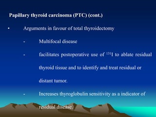 Papillary thyroid carcinoma (PTC) (cont.)
• Arguments in favour of total thyroidectomy
- Multifocal disease
- facilitates postoperative use of 131I to ablate residual
thyroid tissue and to identify and treat residual or
distant tumor.
- Increases thyroglobulin sensitivity as a indicator of
residual disease.
 