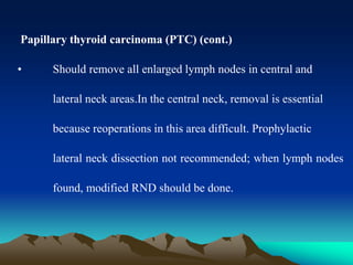 Papillary thyroid carcinoma (PTC) (cont.)
• Should remove all enlarged lymph nodes in central and
lateral neck areas.In the central neck, removal is essential
because reoperations in this area difficult. Prophylactic
lateral neck dissection not recommended; when lymph nodes
found, modified RND should be done.
 