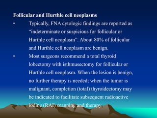 Follicular and Hurthle cell neoplasms
• Typically, FNA cytologic findings are reported as
“indeterminate or suspicious for follicular or
Hurthle cell neoplasm”. About 80% of follicular
and Hurthle cell neoplasm are benign.
• Most surgeons recommend a total thyroid
lobectomy with isthmusectomy for follicular or
Hurthle cell neoplasm. When the lesion is benign,
no further therapy is needed; when the tumor is
malignant, completion (total) thyroidectomy may
be indicated to facilitate subsequent radioactive
iodine (RAI) scanning and therapy.
 