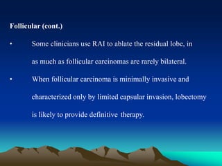 Follicular (cont.)
• Some clinicians use RAI to ablate the residual lobe, in
as much as follicular carcinomas are rarely bilateral.
• When follicular carcinoma is minimally invasive and
characterized only by limited capsular invasion, lobectomy
is likely to provide definitive therapy.
 