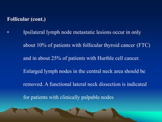 Follicular (cont.)
• Ipsilateral lymph node metastatic lesions occur in only
about 10% of patients with follicular thyroid cancer (FTC)
and in about 25% of patients with Hurthle cell cancer.
Enlarged lymph nodes in the central neck area should be
removed. A functional lateral neck dissection is indicated
for patients with clinically palpable nodes
 