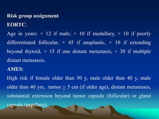 Risk group assignment
EORTC:
Age in years: + 12 if male, + 10 if medullary, + 10 if poorly
differentiated follicular, + 45 if anaplastic, + 10 if extending
beyond thyroid, + 15 if one distant metastasis, + 30 if multiple
distant metastasis.
AMES:
High risk if female older than 50 y, male older than 40 y, male
older than 40 yrs, tumor > 5 cm (if older age), distant metastases,
substantial extension beyond tumor capsule (follicular) or gland
capsule (papillary).
 