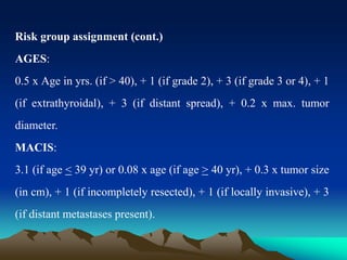 Risk group assignment (cont.)
AGES:
0.5 x Age in yrs. (if > 40), + 1 (if grade 2), + 3 (if grade 3 or 4), + 1
(if extrathyroidal), + 3 (if distant spread), + 0.2 x max. tumor
diameter.
MACIS:
3.1 (if age < 39 yr) or 0.08 x age (if age > 40 yr), + 0.3 x tumor size
(in cm), + 1 (if incompletely resected), + 1 (if locally invasive), + 3
(if distant metastases present).
 