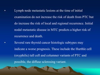 • Lymph node metastatic lesions at the time of initial
examination do not increase the risk of death from PTC but
do increase the risk of local and regional recurrence. Initial
nodal metastatic disease in MTC predicts a higher risk of
recurrence and death.
• Several rare thyroid cancer histologic subtypes may
indicate a worse prognosis. These include the Hurthle cell
(oxyphilic) tall cell and columner variants of PTC and
possible, the diffuse sclerosing variant.
 