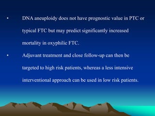 • DNA aneuploidy does not have prognostic value in PTC or
typical FTC but may predict significantly increased
mortality in oxyphilic FTC.
• Adjuvant treatment and close follow-up can then be
targeted to high risk patients, whereas a less intensive
interventional approach can be used in low risk patients.
 