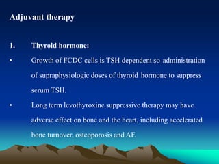 Adjuvant therapy
1. Thyroid hormone:
• Growth of FCDC cells is TSH dependent so administration
of supraphysiologic doses of thyroid hormone to suppress
serum TSH.
• Long term levothyroxine suppressive therapy may have
adverse effect on bone and the heart, including accelerated
bone turnover, osteoporosis and AF.
 