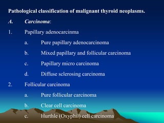 Pathological classification of malignant thyroid neoplasms.
A. Carcinoma:
1. Papillary adenocarcinma
a. Pure papillary adenocarcinoma
b. Mixed papillary and follicular carcinoma
c. Papillary micro carcinoma
d. Diffuse sclerosing carcinoma
2. Follicular carcinoma
a. Pure follicular carcinoma
b. Clear cell carcinoma
c. Hurthle (Oxyphil) cell carcinoma
 