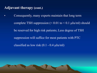 Adjuvant therapy (cont.)
• Consequently, many experts maintain that long term
complete TSH suppression (< 0.01 to < 0.1 Iu/ml) should
be reserved for high risk patients; Less degree of TSH
suppression will suffice for most patients with PTC
classified as low risk (0.1 - 0.4 Iu/ml)
 