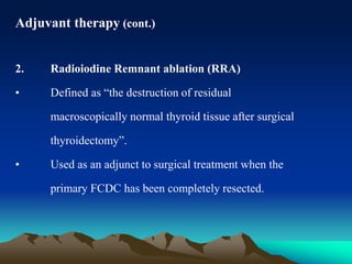 Adjuvant therapy (cont.)
2. Radioiodine Remnant ablation (RRA)
• Defined as “the destruction of residual
macroscopically normal thyroid tissue after surgical
thyroidectomy”.
• Used as an adjunct to surgical treatment when the
primary FCDC has been completely resected.
 