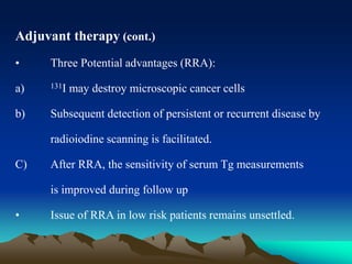 Adjuvant therapy (cont.)
• Three Potential advantages (RRA):
a) 131I may destroy microscopic cancer cells
b) Subsequent detection of persistent or recurrent disease by
radioiodine scanning is facilitated.
C) After RRA, the sensitivity of serum Tg measurements
is improved during follow up
• Issue of RRA in low risk patients remains unsettled.
 