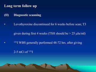 Long term follow up
(II) Diagnostic scanning
• Levothyroxine discontinued for 6 weeks before scan; T3
given during first 4 weeks (TSH should be > 25 Iu/ml)
• 131I WBS generally performed 48-72 hrs. after giving
2-5 mCi of 131I
 