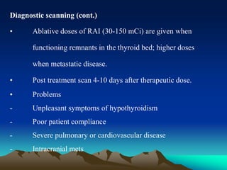 Diagnostic scanning (cont.)
• Ablative doses of RAI (30-150 mCi) are given when
functioning remnants in the thyroid bed; higher doses
when metastatic disease.
• Post treatment scan 4-10 days after therapeutic dose.
• Problems
- Unpleasant symptoms of hypothyroidism
- Poor patient compliance
- Severe pulmonary or cardiovascular disease
- Intracranial mets
 