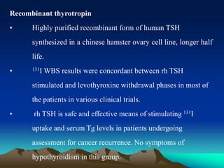 Recombinant thyrotropin
• Highly purified recombinant form of human TSH
synthesized in a chinese hamster ovary cell line, longer half
life.
• 131I WBS results were concordant between rh TSH
stimulated and levothyroxine withdrawal phases in most of
the patients in various clinical trials.
• rh TSH is safe and effective means of stimulating 131I
uptake and serum Tg levels in patients undergoing
assessment for cancer recurrence. No symptoms of
hypothyroidism in this group.
 