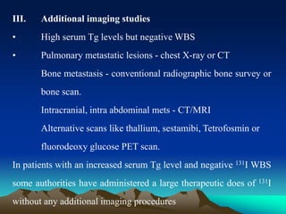 III. Additional imaging studies
• High serum Tg levels but negative WBS
• Pulmonary metastatic lesions - chest X-ray or CT
Bone metastasis - conventional radiographic bone survey or
bone scan.
Intracranial, intra abdominal mets - CT/MRI
Alternative scans like thallium, sestamibi, Tetrofosmin or
fluorodeoxy glucose PET scan.
In patients with an increased serum Tg level and negative 131I WBS
some authorities have administered a large therapeutic does of 131I
without any additional imaging procedures
 