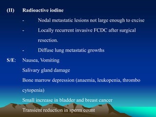 (II) Radioactive iodine
- Nodal metastatic lesions not large enough to excise
- Locally recurrent invasive FCDC after surgical
resection.
- Diffuse lung metastatic growths
S/E: Nausea, Vomiting
Salivary gland damage
Bone marrow depression (anaemia, leukopenia, thrombo
cytopenia)
Small increase in bladder and breast cancer
Transient reduction in sperm count
 