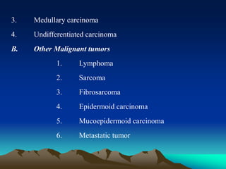3. Medullary carcinoma
4. Undifferentiated carcinoma
B. Other Malignant tumors
1. Lymphoma
2. Sarcoma
3. Fibrosarcoma
4. Epidermoid carcinoma
5. Mucoepidermoid carcinoma
6. Metastatic tumor
 