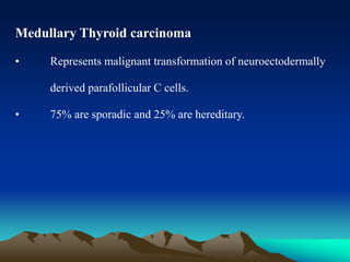 Medullary Thyroid carcinoma
• Represents malignant transformation of neuroectodermally
derived parafollicular C cells.
• 75% are sporadic and 25% are hereditary.
 