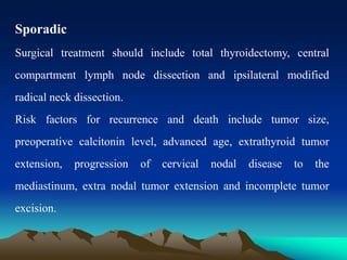 Sporadic
Surgical treatment should include total thyroidectomy, central
compartment lymph node dissection and ipsilateral modified
radical neck dissection.
Risk factors for recurrence and death include tumor size,
preoperative calcitonin level, advanced age, extrathyroid tumor
extension, progression of cervical nodal disease to the
mediastinum, extra nodal tumor extension and incomplete tumor
excision.
 