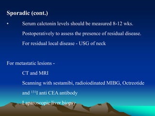 Sporadic (cont.)
• Serum calctonin levels should be measured 8-12 wks.
Postoperatively to assess the presence of residual disease.
For residual local disease - USG of neck
For metastatic lesions -
CT and MRI
Scanning with sestamibi, radioiodinated MIBG, Octreotide
and 131I anti CEA antibody
Laparoscopic liver biopsy
 