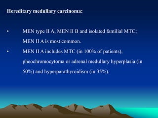 Hereditary medullary carcinoma:
• MEN type II A, MEN II B and isolated familial MTC;
MEN II A is most common.
• MEN II A includes MTC (in 100% of patients),
pheochromocytoma or adrenal medullary hyperplasia (in
50%) and hyperparathyroidism (in 35%).
 