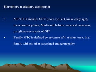 Hereditary medullary carcinoma:
• MEN II B includes MTC (more virulent and at early age),
pheochromocytoma, Marfanoid habitus, mucosal neuromas,
ganglioneuromatosis of GIT.
• Family MTC is defined by presence of 4 or more cases in a
family without other associated endocrinopathy.
 