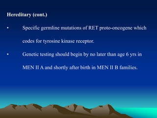 Hereditary (cont.)
• Specific germline mutations of RET proto-oncogene which
codes for tyrosine kinase receptor.
• Genetic testing should begin by no later than age 6 yrs in
MEN II A and shortly after birth in MEN II B families.
 