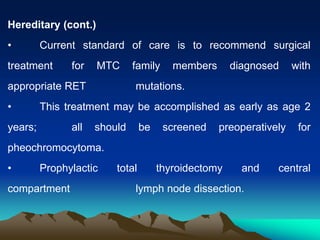 Hereditary (cont.)
• Current standard of care is to recommend surgical
treatment for MTC family members diagnosed with
appropriate RET mutations.
• This treatment may be accomplished as early as age 2
years; all should be screened preoperatively for
pheochromocytoma.
• Prophylactic total thyroidectomy and central
compartment lymph node dissection.
 