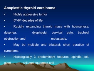 Anaplastic thyroid carcinoma
• Highly aggressive tumor
• 5th-6th decades of life
• Rapidly expanding thyroid mass with hoarseness,
dyspnea, dysphagia, cervical pain, tracheal
obstruction and metastasis.
• May be multiple and bilateral; short duration of
symptoms.
• Histologically 3 predominant features: spindle cell,
giant cell and squamoid cell.
 