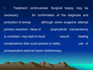 • Treatment controversial. Surgical biopsy may be
necessary for confirmation of the diagnosis and
protection of airway although some surgeons attempt
primary resection. Value of prophylactic tracheostomy
is uncertain, may lead to local wound healing
complications that could prevent or delay use of
postoperative external beam radiotherapy.
 