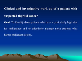 Clinical and investigative work up of a patient with
suspected thyroid cancer
Goal: To identify those patients who have a particularly high risk
for malignancy and to effectively manage those patients who
harbor malignant lesions.
 