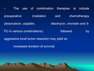 • The use of combination therapies to include
preoperative irradiation and chemotherapy
(doxorubicin, cisplatin, bleomycin, vincristin and 5-
FU in various combinations) followed by
aggressive local tumor resection may yield an
increased duration of survival.
 