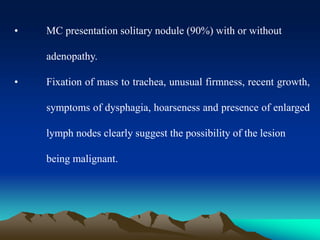 • MC presentation solitary nodule (90%) with or without
adenopathy.
• Fixation of mass to trachea, unusual firmness, recent growth,
symptoms of dysphagia, hoarseness and presence of enlarged
lymph nodes clearly suggest the possibility of the lesion
being malignant.
 