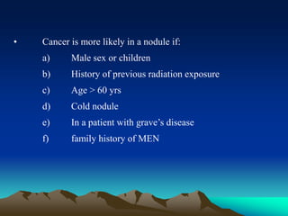 • Cancer is more likely in a nodule if:
a) Male sex or children
b) History of previous radiation exposure
c) Age > 60 yrs
d) Cold nodule
e) In a patient with grave’s disease
f) family history of MEN
 