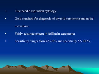 1. Fine needle aspiration cytology
• Gold standard for diagnosis of thyroid carcinoma and nodal
metastasis.
• Fairly accurate except in follicular carcinoma
• Sensitivity ranges from 65-98% and specificity 52-100%.
 