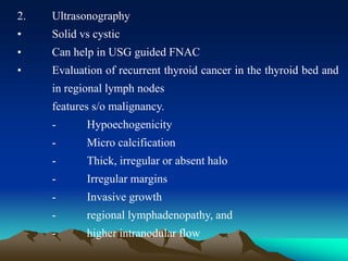 2. Ultrasonography
• Solid vs cystic
• Can help in USG guided FNAC
• Evaluation of recurrent thyroid cancer in the thyroid bed and
in regional lymph nodes
features s/o malignancy.
- Hypoechogenicity
- Micro calcification
- Thick, irregular or absent halo
- Irregular margins
- Invasive growth
- regional lymphadenopathy, and
- higher intranodular flow
 