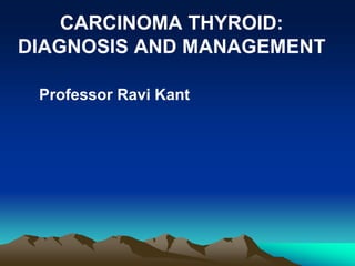 CARCINOMA THYROID:
DIAGNOSIS AND MANAGEMENT
Professor Ravi Kant
 