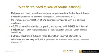 Curtin University is a trademark of Curtin University of Technology
CRICOS Provider Code 00301J
Why do we need to look at online learning?
 External university enrolments rising proportionately faster than internal
students (Australian HE Standards Panel (HESP) Discussion Paper, 2017)
 Poorer rate of completion of u/g degrees compared with on-campus
students
 46.6% external students completing compared with 76.6% for internal
students (DET, 2017 - Completion Rates of Higher Education Students - Cohort Analysis,
2005-2014)
 External students 2.5 times more likely than internal students to
withdraw without a qualification (Australian HE Standards Panel (HESP) Discussion
Paper, 2017)
 