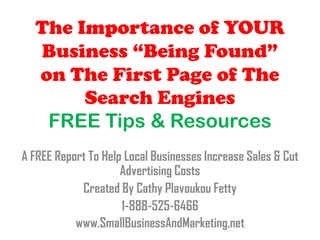 The Importance of YOUR
  Business “Being Found”
  on The First Page of The
       Search Engines
   FREE Tips & Resources
A FREE Report To Help Local Businesses Increase Sales & Cut
                     Advertising Costs
            Created By Cathy Plavoukou Fetty
                     1-888-525-6466
           www.SmallBusinessAndMarketing.net
 