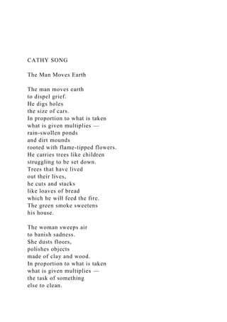 CATHY SONG
The Man Moves Earth
The man moves earth
to dispel grief.
He digs holes
the size of cars.
In proportion to what is taken
what is given multiplies —
rain-swollen ponds
and dirt mounds
rooted with flame-tipped flowers.
He carries trees like children
struggling to be set down.
Trees that have lived
out their lives,
he cuts and stacks
like loaves of bread
which he will feed the fire.
The green smoke sweetens
his house.
The woman sweeps air
to banish sadness.
She dusts floors,
polishes objects
made of clay and wood.
In proportion to what is taken
what is given multiplies —
the task of something
else to clean.
 