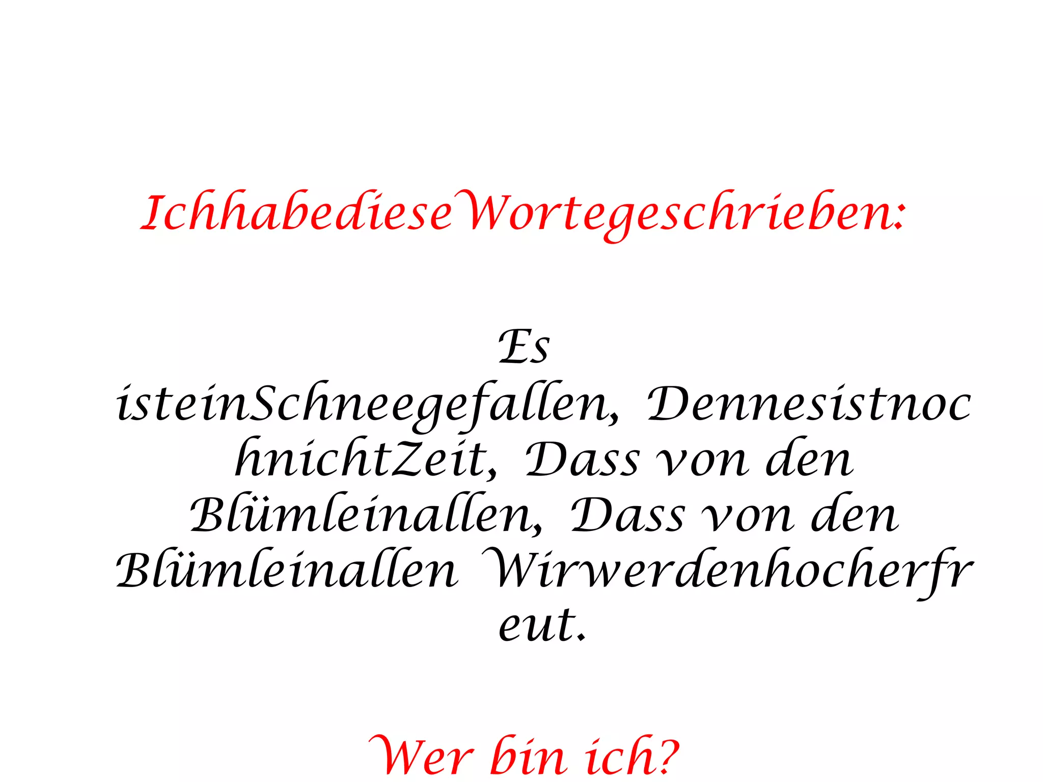 IchhabedieseWortegeschrieben:Es isteinSchneegefallen, DennesistnochnichtZeit, Dass von den Blümleinallen, Dass von den Blümleinallen Wirwerdenhocherfreut.Wer bin ich?