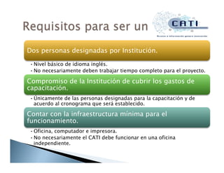 Dos personas designadas por Institución.
• Nivel básico de idioma inglés.
• No necesariamente deben trabajar tiempo completo para el proyecto.
Compromiso de la Institución de cubrir los gastos de
capacitación.
• Únicamente de las personas designadas para la capacitación y de
acuerdo al cronograma que será establecido.
Contar con la infraestructura mínima para el
funcionamiento.
• Oficina, computador e impresora.
• No necesariamente el CATI debe funcionar en una oficina
independiente.
 