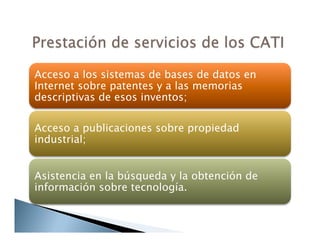 Acceso a los sistemas de bases de datos en
Internet sobre patentes y a las memorias
descriptivas de esos inventos;
Acceso a publicaciones sobre propiedad
industrial;
Asistencia en la búsqueda y la obtención de
información sobre tecnología.
 