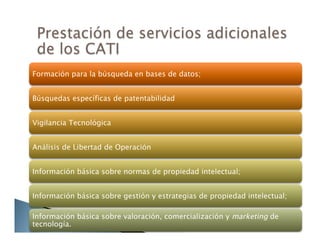 Formación para la búsqueda en bases de datos;
Búsquedas específicas de patentabilidad
Vigilancia Tecnológica
Análisis de Libertad de Operación
Información básica sobre normas de propiedad intelectual;
Información básica sobre gestión y estrategias de propiedad intelectual;
Información básica sobre valoración, comercialización y marketing de
tecnología.
 